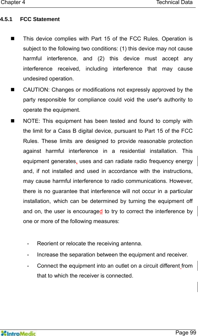   Chapter 4                                               Technical Data    Page 994.5.1 FCC Statement     This device complies with Part 15 of the FCC Rules. Operation is subject to the following two conditions: (1) this device may not cause harmful interference, and (2) this device must accept any interference received, including interference that may cause undesired operation.   CAUTION: Changes or modifications not expressly approved by the party responsible for compliance could void the user&apos;s authority to operate the equipment.   NOTE: This equipment has been tested and found to comply with the limit for a Cass B digital device, pursuant to Part 15 of the FCC Rules. These limits are designed to provide reasonable protection against harmful interference in a residential installation. This equipment generates, uses and can radiate radio frequency energy and, if not installed and used in accordance with the instructions, may cause harmful interference to radio communications. However, there is no guarantee that interference will not occur in a particular installation, which can be determined by turning the equipment off and on, the user is encouraged to try to correct the interference by one or more of the following measures:  -  Reorient or relocate the receiving antenna. -  Increase the separation between the equipment and receiver. -  Connect the equipment into an outlet on a circuit different from that to which the receiver is connected. 