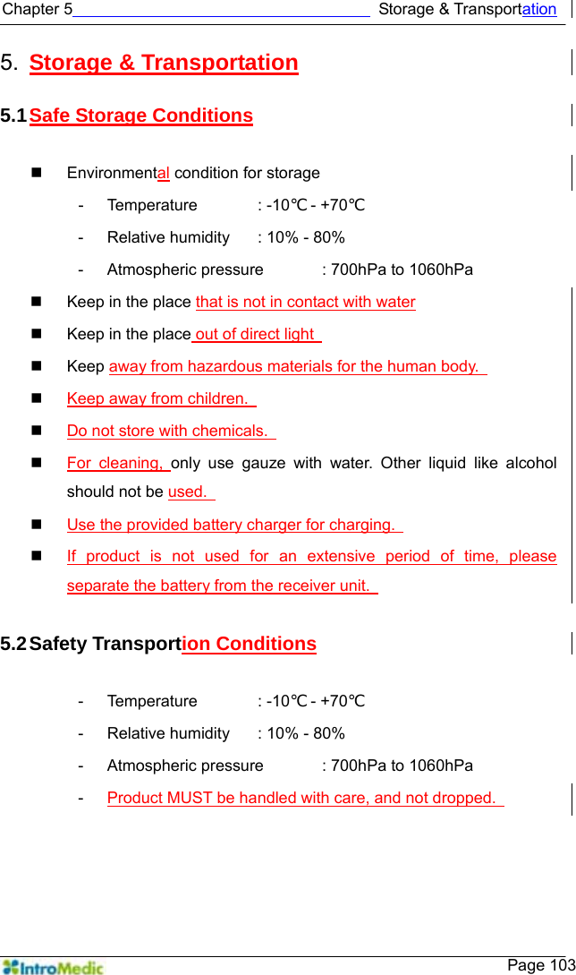   Chapter 5                                      Storage &amp; Transportation    Page 103 5.  Storage &amp; Transportation  5.1 Safe Storage Conditions   Environmental condition for storage - Temperature  : -10℃ - +70℃  -  Relative humidity    : 10% - 80% -  Atmospheric pressure    : 700hPa to 1060hPa   Keep in the place that is not in contact with water   Keep in the place out of direct light    Keep away from hazardous materials for the human body.    Keep away from children.    Do not store with chemicals.    For cleaning, only use gauze with water. Other liquid like alcohol should not be used.    Use the provided battery charger for charging.    If product is not used for an extensive period of time, please separate the battery from the receiver unit.    5.2 Safety  Transportion Conditions  - Temperature  : -10℃ - +70℃  -  Relative humidity    : 10% - 80% -  Atmospheric pressure    : 700hPa to 1060hPa -  Product MUST be handled with care, and not dropped.   