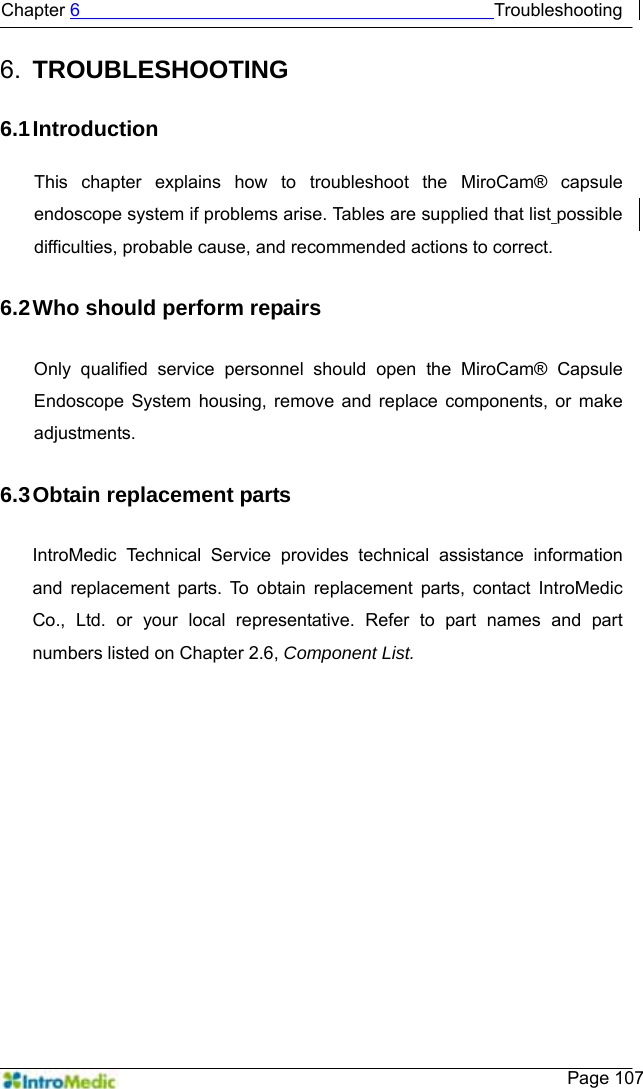   Chapter 6                                              Troubleshooting    Page 107 6.  TROUBLESHOOTING  6.1 Introduction  This chapter explains how to troubleshoot the MiroCam® capsule endoscope system if problems arise. Tables are supplied that list possible difficulties, probable cause, and recommended actions to correct.  6.2 Who should perform repairs  Only qualified service personnel should open the MiroCam® Capsule Endoscope System housing, remove and replace components, or make adjustments.  6.3 Obtain replacement parts  IntroMedic Technical Service provides technical assistance information and replacement parts. To obtain replacement parts, contact IntroMedic Co., Ltd. or your local representative. Refer to part names and part numbers listed on Chapter 2.6, Component List.  