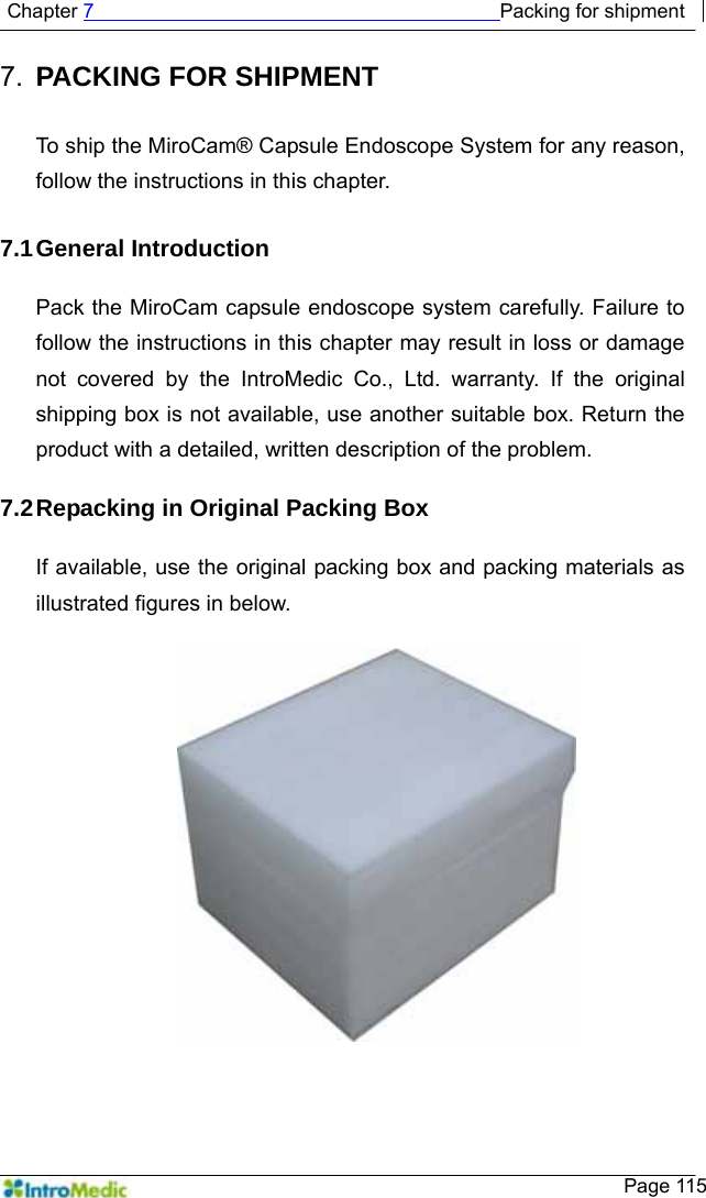   Chapter 7                                         Packing for shipment    Page 115 7.  PACKING FOR SHIPMENT  To ship the MiroCam® Capsule Endoscope System for any reason, follow the instructions in this chapter.  7.1 General  Introduction  Pack the MiroCam capsule endoscope system carefully. Failure to follow the instructions in this chapter may result in loss or damage not covered by the IntroMedic Co., Ltd. warranty. If the original shipping box is not available, use another suitable box. Return the product with a detailed, written description of the problem.  7.2 Repacking in Original Packing Box  If available, use the original packing box and packing materials as illustrated figures in below.   