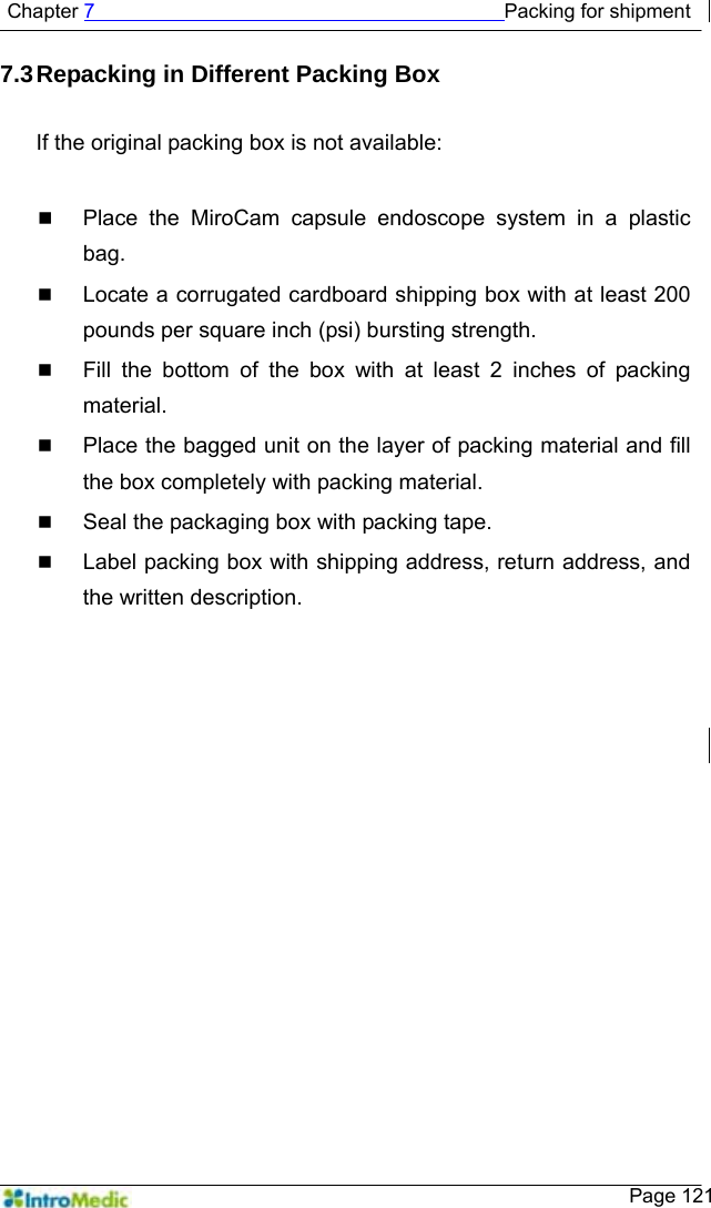   Chapter 7                                         Packing for shipment    Page 121 7.3 Repacking in Different Packing Box  If the original packing box is not available:   Place the MiroCam capsule endoscope system in a plastic bag.  Locate a corrugated cardboard shipping box with at least 200 pounds per square inch (psi) bursting strength.  Fill the bottom of the box with at least 2 inches of packing material.  Place the bagged unit on the layer of packing material and fill the box completely with packing material.  Seal the packaging box with packing tape.  Label packing box with shipping address, return address, and the written description.    