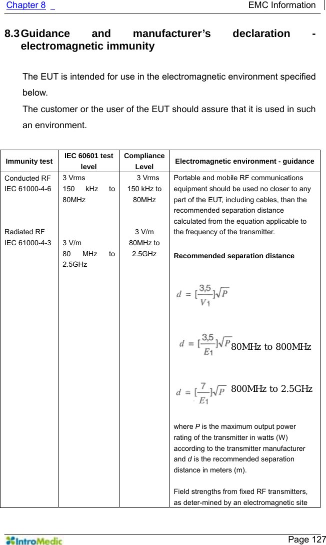   Chapter 8                                             EMC Information     Page 127 8.3 Guidance and manufacturer’s declaration - electromagnetic immunity  The EUT is intended for use in the electromagnetic environment specified below. The customer or the user of the EUT should assure that it is used in such an environment.  Immunity test  IEC 60601 test level ComplianceLevel  Electromagnetic environment - guidanceConducted RF IEC 61000-4-6    Radiated RF IEC 61000-4-3  3 Vrms 150 kHz to 80MHz    3 V/m 80 MHz to 2.5GHz 3 Vrms 150 kHz to 80MHz   3 V/m 80MHz to 2.5GHz Portable and mobile RF communications equipment should be used no closer to any part of the EUT, including cables, than the recommended separation distance calculated from the equation applicable to the frequency of the transmitter.  Recommended separation distance             where P is the maximum output power rating of the transmitter in watts (W) according to the transmitter manufacturer and d is the recommended separation distance in meters (m).  Field strengths from fixed RF transmitters, as deter-mined by an electromagnetic site 80MHz to 800MHz 800MHz to 2.5GHz 