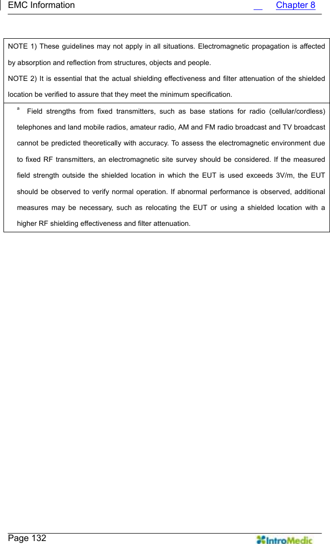   EMC Information                                             Chapter 8    Page 132     NOTE 1) These guidelines may not apply in all situations. Electromagnetic propagation is affected by absorption and reflection from structures, objects and people. NOTE 2) It is essential that the actual shielding effectiveness and filter attenuation of the shielded location be verified to assure that they meet the minimum specification. a  Field strengths from fixed transmitters, such as base stations for radio (cellular/cordless) telephones and land mobile radios, amateur radio, AM and FM radio broadcast and TV broadcast cannot be predicted theoretically with accuracy. To assess the electromagnetic environment due to fixed RF transmitters, an electromagnetic site survey should be considered. If the measured field strength outside the shielded location in which the EUT is used exceeds 3V/m, the EUT should be observed to verify normal operation. If abnormal performance is observed, additional measures may be necessary, such as relocating the EUT or using a shielded location with a higher RF shielding effectiveness and filter attenuation. 