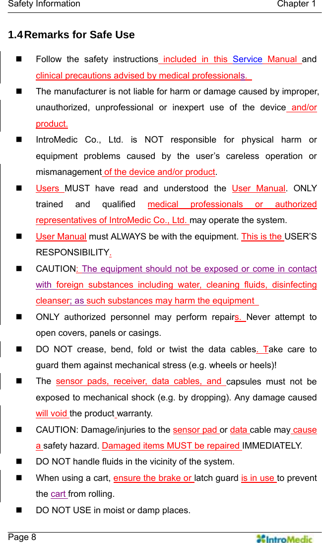   Safety Information                                            Chapter 1    Page 8 1.4 Remarks for Safe Use   Follow the safety instructions included in this Service Manual and clinical precautions advised by medical professionals.     The manufacturer is not liable for harm or damage caused by improper, unauthorized, unprofessional or inexpert use of the device and/or product.   IntroMedic Co., Ltd. is NOT responsible for physical harm or equipment problems caused by the user’s careless operation or mismanagement of the device and/or product.  Users  MUST have read and understood the User Manual. ONLY trained and qualified medical professionals or authorized representatives of IntroMedic Co., Ltd. may operate the system.  User Manual must ALWAYS be with the equipment. This is the USER’S RESPONSIBILITY.  CAUTION: The equipment should not be exposed or come in contact with  foreign substances including water, cleaning fluids, disinfecting cleanser; as such substances may harm the equipment     ONLY authorized personnel may perform repairs.  Never attempt to open covers, panels or casings.   DO NOT crease, bend, fold or twist the data cables. Take care to guard them against mechanical stress (e.g. wheels or heels)!    The sensor pads, receiver, data cables, and capsules must not be exposed to mechanical shock (e.g. by dropping). Any damage caused will void the product warranty.   CAUTION: Damage/injuries to the sensor pad or data cable may cause a safety hazard. Damaged items MUST be repaired IMMEDIATELY.   DO NOT handle fluids in the vicinity of the system.   When using a cart, ensure the brake or latch guard is in use to prevent the cart from rolling.   DO NOT USE in moist or damp places.   