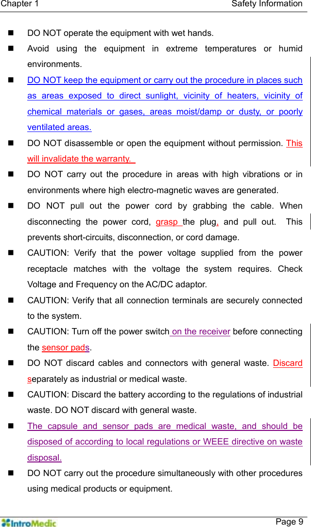   Chapter 1                                            Safety Information    Page 9   DO NOT operate the equipment with wet hands.   Avoid using the equipment in extreme temperatures or humid environments.  DO NOT keep the equipment or carry out the procedure in places such as areas exposed to direct sunlight, vicinity of heaters, vicinity of chemical materials or gases, areas moist/damp or dusty, or poorly ventilated areas.   DO NOT disassemble or open the equipment without permission. This will invalidate the warranty.     DO NOT carry out the procedure in areas with high vibrations or in environments where high electro-magnetic waves are generated.   DO NOT pull out the power cord by grabbing the cable. When disconnecting the power cord, grasp  the plug, and pull out.  This prevents short-circuits, disconnection, or cord damage.   CAUTION: Verify that the power voltage supplied from the power receptacle matches with the voltage the system requires. Check Voltage and Frequency on the AC/DC adaptor.   CAUTION: Verify that all connection terminals are securely connected to the system.   CAUTION: Turn off the power switch on the receiver before connecting the sensor pads.   DO NOT discard cables and connectors with general waste. Discard separately as industrial or medical waste.     CAUTION: Discard the battery according to the regulations of industrial waste. DO NOT discard with general waste.    The capsule and sensor pads are medical waste, and should be disposed of according to local regulations or WEEE directive on waste disposal.   DO NOT carry out the procedure simultaneously with other procedures using medical products or equipment. 