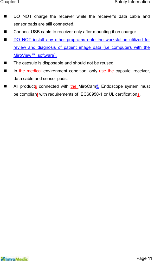   Chapter 1                                            Safety Information    Page 11  DO NOT charge the receiver while the receiver’s data cable and sensor pads are still connected.   Connect USB cable to receiver only after mounting it on charger.  DO NOT install any other programs onto the workstation utilized for review and diagnosis of patient image data (i.e computers with the MiroView™ software).    The capsule is disposable and should not be reused.  In the medical environment condition, only use the  capsule, receiver, data cable and sensor pads.  All products connected with the  MiroCam® Endoscope system must be compliant with requirements of IEC60950-1 or UL certifications.  