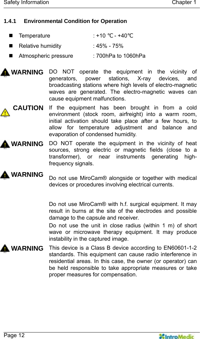   Safety Information                                            Chapter 1    Page 12 1.4.1  Environmental Condition for Operation   Temperature     : +10 ℃ - +40℃   Relative humidity      : 45% - 75%   Atmospheric pressure    : 700hPa to 1060hPa  WARNING DO NOT operate the equipment in the vicinity of generators, power stations, X-ray devices, and broadcasting stations where high levels of electro-magnetic waves are generated. The electro-magnetic waves can cause equipment malfunctions.   CAUTION If the equipment has been brought in from a cold environment (stock room, airfreight) into a warm room, initial activation should take place after a few hours, to allow for temperature adjustment and balance and evaporation of condensed humidity. WARNING DO NOT operate the equipment in the vicinity of heat sources, strong electric or magnetic fields (close to a transformer), or near instruments generating high-frequency signals.   WARNING Do not use MiroCam® alongside or together with medical devices or procedures involving electrical currents.   Do not use MiroCam® with h.f. surgical equipment. It may result in burns at the site of the electrodes and possible damage to the capsule and receiver. Do not use the unit in close radius (within 1 m) of short wave or microwave therapy equipment. It may produce instability in the captured image. WARNING This device is a Class B device according to EN60601-1-2 standards. This equipment can cause radio interference in residential areas. In this case, the owner (or operator) can be held responsible to take appropriate measures or take proper measures for compensation.  