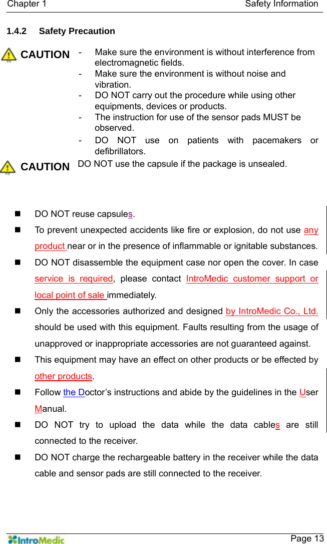   Chapter 1                                            Safety Information    Page 131.4.2 Safety Precaution  CAUTION -  Make sure the environment is without interference from electromagnetic fields. -  Make sure the environment is without noise and vibration. -  DO NOT carry out the procedure while using other equipments, devices or products. -  The instruction for use of the sensor pads MUST be observed. -  DO NOT use on patients with pacemakers or defibrillators. CAUTION DO NOT use the capsule if the package is unsealed.     DO NOT reuse capsules.   To prevent unexpected accidents like fire or explosion, do not use any product near or in the presence of inflammable or ignitable substances.   DO NOT disassemble the equipment case nor open the cover. In case service is required, please contact IntroMedic customer support or local point of sale immediately.   Only the accessories authorized and designed by IntroMedic Co., Ltd. should be used with this equipment. Faults resulting from the usage of unapproved or inappropriate accessories are not guaranteed against.   This equipment may have an effect on other products or be effected by other products.  Follow the Doctor’s instructions and abide by the guidelines in the User Manual.   DO NOT try to upload the data while the data cables are still connected to the receiver.   DO NOT charge the rechargeable battery in the receiver while the data cable and sensor pads are still connected to the receiver. 