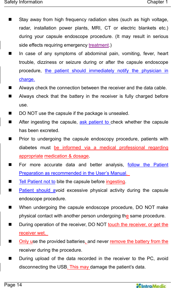   Safety Information                                            Chapter 1    Page 14   Stay away from high frequency radiation sites (such as high voltage, radar, installation power plants, MRI, CT or electric blankets etc.) during your capsule endoscope procedure. (It may result in serious side effects requiring emergency treatment.)   In case of any symptoms of abdominal pain, vomiting, fever, heart trouble, dizziness or seizure during or after the capsule endoscope procedure,  the patient should immediately notify the physician in charge.   Always check the connection between the receiver and the data cable.   Always check that the battery in the receiver is fully charged before use.   DO NOT use the capsule if the package is unsealed.     After ingesting the capsule, ask patient to check whether the capsule has been excreted.     Prior to undergoing the capsule endoscopy procedure, patients with diabetes must be informed via a medical professional regarding appropriate medication &amp; dosage.   For more accurate data and better analysis, follow the Patient Preparation as recommended in the User’s Manual.    Tell Patient not to bite the capsule before ingesting.  Patient should avoid excessive physical activity during the capsule endoscope procedure.   When undergoing the capsule endoscope procedure, DO NOT make physical contact with another person undergoing the same procedure.   During operation of the receiver, DO NOT touch the receiver, or get the receiver wet.    Only use the provided batteries, and never remove the battery from the receiver during the procedure.   During upload of the data recorded in the receiver to the PC, avoid disconnecting the USB. This may damage the patient’s data. 