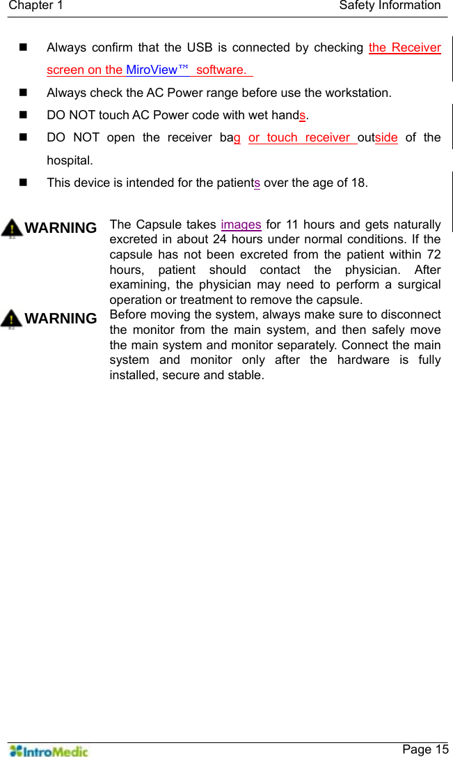   Chapter 1                                            Safety Information    Page 15  Always confirm that the USB is connected by checking the Receiver screen on the MiroView™ software.    Always check the AC Power range before use the workstation.   DO NOT touch AC Power code with wet hands.   DO NOT open the receiver bag or touch receiver outside of the hospital.   This device is intended for the patients over the age of 18.   WARNING The Capsule takes images for 11 hours and gets naturally excreted in about 24 hours under normal conditions. If the capsule has not been excreted from the patient within 72 hours, patient should contact the physician. After examining, the physician may need to perform a surgical operation or treatment to remove the capsule. WARNING Before moving the system, always make sure to disconnect the monitor from the main system, and then safely move the main system and monitor separately. Connect the main system and monitor only after the hardware is fully installed, secure and stable.     