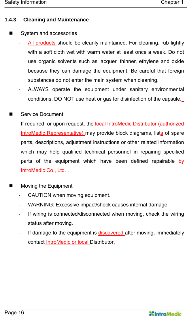   Safety Information                                            Chapter 1    Page 16 1.4.3 Cleaning and Maintenance    System and accessories -  All products should be cleanly maintained. For cleaning, rub lightly with a soft cloth wet with warm water at least once a week. Do not use organic solvents such as lacquer, thinner, ethylene and oxide because they can damage the equipment. Be careful that foreign substances do not enter the main system when cleaning.   -  ALWAYS operate the equipment under sanitary environmental conditions. DO NOT use heat or gas for disinfection of the capsule.    Service Document If required, or upon request, the local IntroMedic Distributor (authorized IntroMedic Representative) may provide block diagrams, lists of spare parts, descriptions, adjustment instructions or other related information which may help qualified technical personnel in repairing specified parts of the equipment which have been defined repairable by IntroMedic Co., Ltd. .   Moving the Equipment -  CAUTION when moving equipment. -  WARNING: Excessive impact/shock causes internal damage. -  If wiring is connected/disconnected when moving, check the wiring status after moving. -  If damage to the equipment is discovered after moving, immediately contact IntroMedic or local Distributor.   