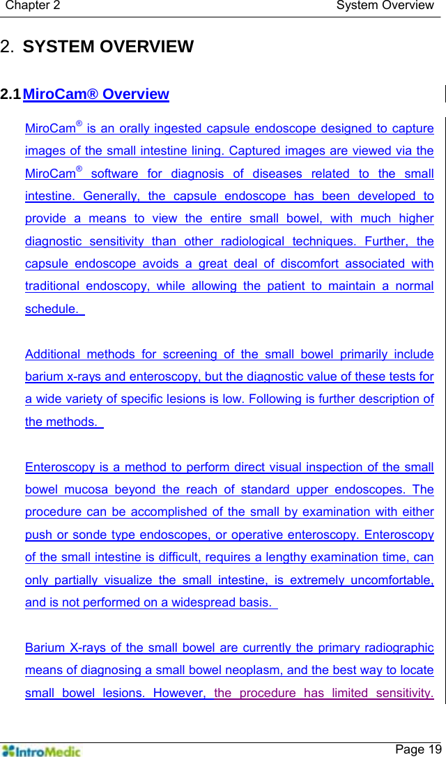   Chapter 2                                            System Overview    Page 192.  SYSTEM OVERVIEW   2.1 MiroCam® Overview  MiroCam® is an orally ingested capsule endoscope designed to capture images of the small intestine lining. Captured images are viewed via the MiroCam® software for diagnosis of diseases related to the small intestine. Generally, the capsule endoscope has been developed to provide a means to view the entire small bowel, with much higher diagnostic sensitivity than other radiological techniques. Further, the capsule endoscope avoids a great deal of discomfort associated with traditional endoscopy, while allowing the patient to maintain a normal schedule.    Additional methods for screening of the small bowel primarily include barium x-rays and enteroscopy, but the diagnostic value of these tests for a wide variety of specific lesions is low. Following is further description of the methods.    Enteroscopy is a method to perform direct visual inspection of the small bowel mucosa beyond the reach of standard upper endoscopes. The procedure can be accomplished of the small by examination with either push or sonde type endoscopes, or operative enteroscopy. Enteroscopy of the small intestine is difficult, requires a lengthy examination time, can only partially visualize the small intestine, is extremely uncomfortable, and is not performed on a widespread basis.    Barium X-rays of the small bowel are currently the primary radiographic means of diagnosing a small bowel neoplasm, and the best way to locate small bowel lesions. However, the procedure has limited sensitivity.  