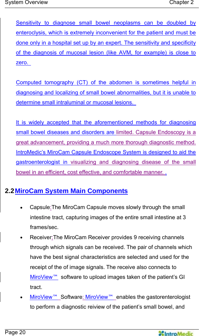   System Overview                                            Chapter 2    Page 20 Sensitivity to diagnose small bowel neoplasms can be doubled by enteroclysis, which is extremely inconvenient for the patient and must be done only in a hospital set up by an expert. The sensitivity and specificity of the diagnosis of mucosal lesion (like AVM, for example) is close to zero.    Computed tomography (CT) of the abdomen is sometimes helpful in diagnosing and localizing of small bowel abnormalities, but it is unable to determine small intraluminal or mucosal lesions.    It is widely accepted that the aforementioned methods for diagnosing small bowel diseases and disorders are limited. Capsule Endoscopy is a great advancement, providing a much more thorough diagnostic method.   IntroMedic’s MiroCam Capsule Endoscope System is designed to aid the gastroenterologist in visualizing and diagnosing disease of the small bowel in an efficient, cost effective, and comfortable manner. .  2.2 MiroCam System Main Components  y Capsule:The MiroCam Capsule moves slowly through the small intestine tract, capturing images of the entire small intestine at 3 frames/sec. y Receiver:The MiroCam Receiver provides 9 receiving channels through which signals can be received. The pair of channels which have the best signal characteristics are selected and used for the receipt of the of image signals. The receive also connects to MiroView™  software to upload images taken of the patient’s GI tract. y MiroView™ Software: MiroView™ enables the gastorenterologist to perform a diagnostic reiview of the patient’s small bowel, and 