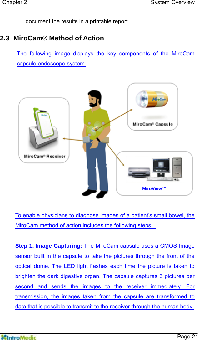   Chapter 2                                            System Overview    Page 21document the results in a printable report.    2.3   MiroCam® Method of  Action  The following image displays the key components of the MiroCam capsule endoscope system.  To enable physicians to diagnose images of a patient’s small bowel, the MiroCam method of action includes the following steps.    Step 1. Image Capturing: The MiroCam capsule uses a CMOS Image sensor built in the capsule to take the pictures through the front of the optical dome. The LED light flashes each time the picture is taken to brighten the dark digestive organ. The capsule captures 3 pictures per second and sends the images to the receiver immediately. For transmission, the images taken from the capsule are transformed to data that is possible to transmit to the receiver through the human body.  MiroView™ 