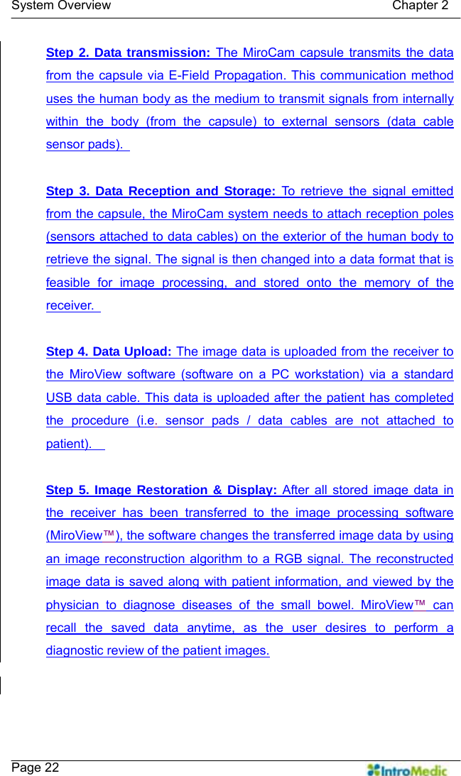   System Overview                                            Chapter 2    Page 22 Step 2. Data transmission: The MiroCam capsule transmits the data from the capsule via E-Field Propagation. This communication method uses the human body as the medium to transmit signals from internally within the body (from the capsule) to external sensors (data cable sensor pads).    Step 3. Data Reception and Storage: To retrieve the signal emitted from the capsule, the MiroCam system needs to attach reception poles (sensors attached to data cables) on the exterior of the human body to retrieve the signal. The signal is then changed into a data format that is feasible for image processing, and stored onto the memory of the receiver.    Step 4. Data Upload: The image data is uploaded from the receiver to the MiroView software (software on a PC workstation) via a standard USB data cable. This data is uploaded after the patient has completed the procedure (i.e. sensor pads / data cables are not attached to patient).    Step 5. Image Restoration &amp; Display: After all stored image data in the receiver has been transferred to the image processing software (MiroView™), the software changes the transferred image data by using an image reconstruction algorithm to a RGB signal. The reconstructed image data is saved along with patient information, and viewed by the physician to diagnose diseases of the small bowel. MiroView™ can recall the saved data anytime, as the user desires to perform a diagnostic review of the patient images.  