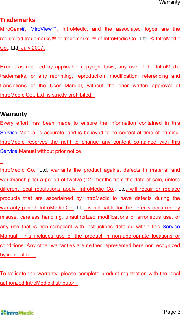   Warranty    Page 3 Trademarks MiroCam®,  MiroView™, IntroMedic, and the associated logos are the registered trademarks ® or trademarks ™ of IntroMedic Co., Ltd. © IntroMedic Co., Ltd. July 2007.  Except as required by applicable copyright laws; any use of the IntroMedic trademarks, or any reprinting, reproduction, modification, referencing and translations of the User Manual, without the prior written approval of IntroMedic Co., Ltd. is strictly prohibited.    Warranty Every effort has been made to ensure the information contained in this Service Manual is accurate, and is believed to be correct at time of printing. IntroMedic reserves the right to change any content contained with this Service Manual without prior notice.      IntroMedic Co., Ltd. warrants the product against defects in material and workmanship for a period of twelve (12) months from the date of sale, unless different local regulations apply. IntroMedic Co., Ltd. will repair or replace products that are ascertained by IntroMedic to have defects during the warranty period. IntroMedic Co., Ltd. is not liable for the defects occurred by misuse, careless handling, unauthorized modifications or erroneous use, or any use that is non-compliant with instructions detailed within this Service Manual. This includes use of the product in non-appropriate locations or conditions. Any other warranties are neither represented here nor recognized by implication.    To validate the warranty, please complete product registration with the local authorized IntroMedic distributor.   