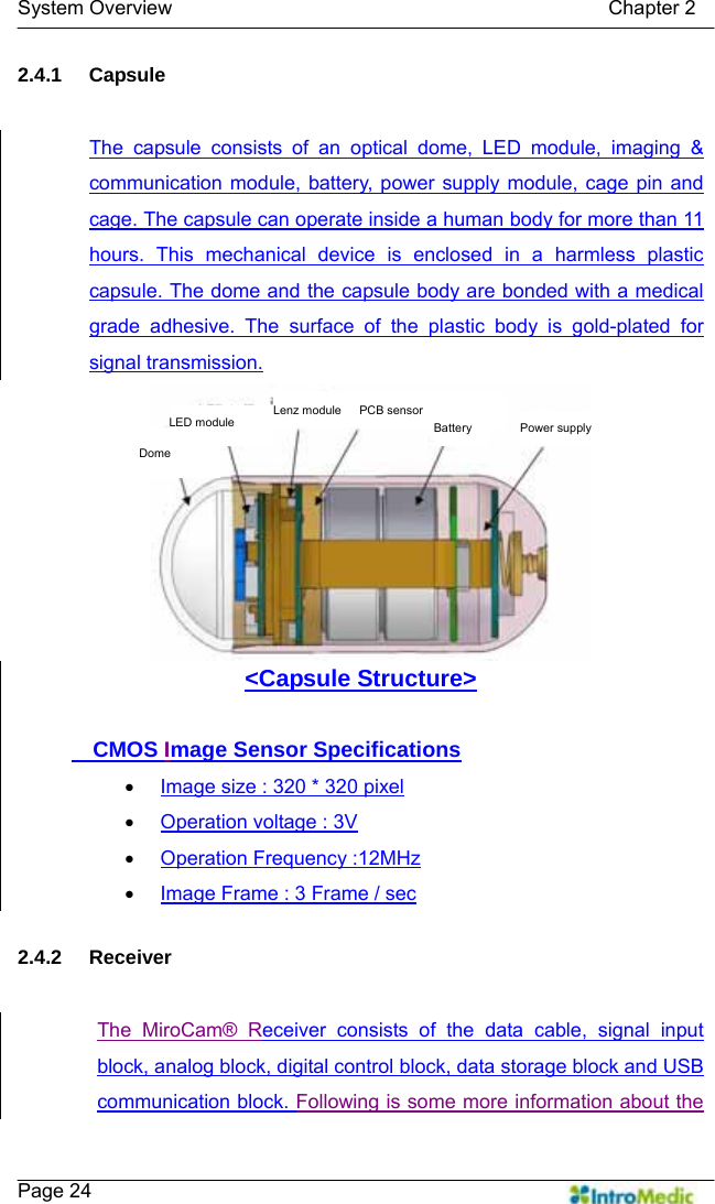   System Overview                                            Chapter 2    Page 24 2.4.1 Capsule  The capsule consists of an optical dome, LED module, imaging &amp; communication module, battery, power supply module, cage pin and cage. The capsule can operate inside a human body for more than 11 hours. This mechanical device is enclosed in a harmless plastic capsule. The dome and the capsule body are bonded with a medical grade adhesive. The surface of the plastic body is gold-plated for signal transmission. &lt;Capsule Structure&gt;    CMOS Image Sensor Specifications • Image size : 320 * 320 pixel • Operation voltage : 3V • Operation Frequency :12MHz • Image Frame : 3 Frame / sec  2.4.2 Receiver  The MiroCam® Receiver consists of the data cable, signal input block, analog block, digital control block, data storage block and USB communication block. Following is some more information about the Power supply LED module Lenz module Dome PCB sensor Battery 