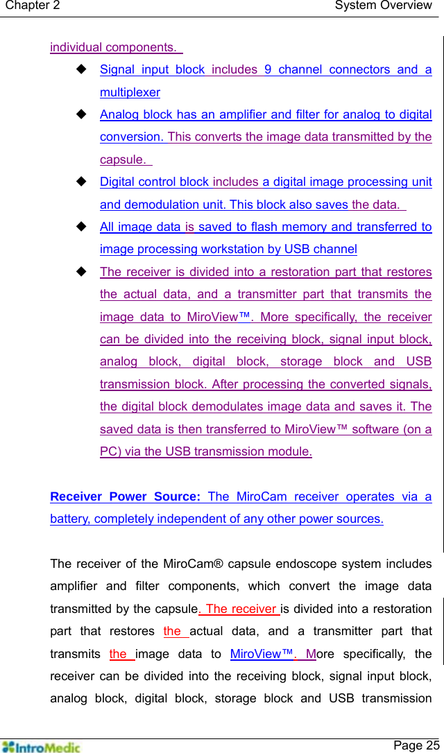   Chapter 2                                            System Overview    Page 25individual components.    Signal input block includes 9 channel connectors and a multiplexer  Analog block has an amplifier and filter for analog to digital conversion. This converts the image data transmitted by the capsule.    Digital control block includes a digital image processing unit and demodulation unit. This block also saves the data.    All image data is saved to flash memory and transferred to image processing workstation by USB channel  The receiver is divided into a restoration part that restores the actual data, and a transmitter part that transmits the image data to MiroView™. More specifically, the receiver can be divided into the receiving block, signal input block, analog block, digital block, storage block and USB transmission block. After processing the converted signals, the digital block demodulates image data and saves it. The saved data is then transferred to MiroView™ software (on a PC) via the USB transmission module.  Receiver Power Source: The MiroCam receiver operates via a battery, completely independent of any other power sources.  The receiver of the MiroCam® capsule endoscope system includes amplifier and filter components, which convert the image data transmitted by the capsule. The receiver is divided into a restoration part that restores the  actual data, and a transmitter part that transmits  the  image data to MiroView™. More specifically, the receiver can be divided into the receiving block, signal input block, analog block, digital block, storage block and USB transmission 