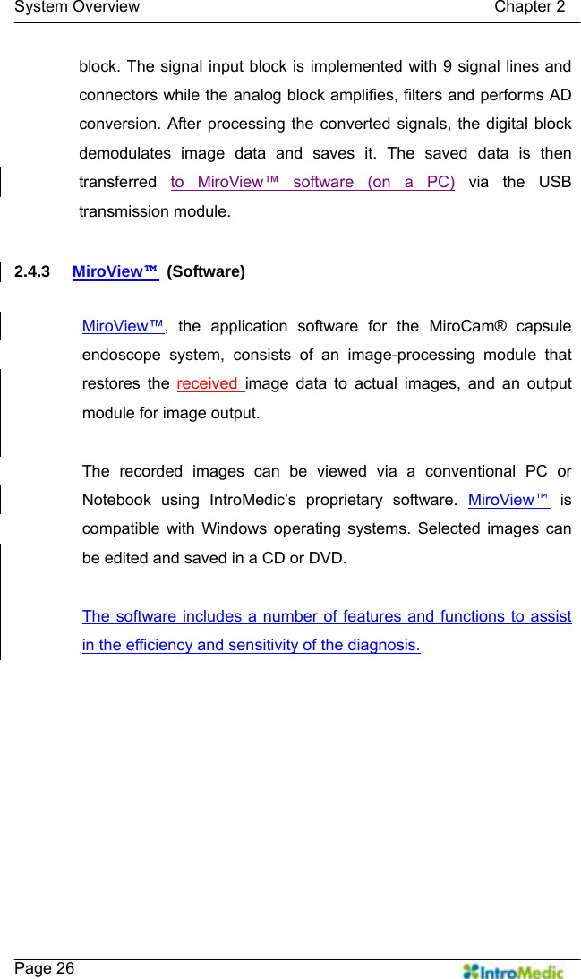   System Overview                                            Chapter 2    Page 26 block. The signal input block is implemented with 9 signal lines and connectors while the analog block amplifies, filters and performs AD conversion. After processing the converted signals, the digital block demodulates image data and saves it. The saved data is then transferred  to MiroView™ software (on a PC) via the USB transmission module.  2.4.3  MiroView™ (Software)  MiroView™, the application software for the MiroCam® capsule endoscope system, consists of an image-processing module that restores the received  image data to actual images, and an output module for image output.    The recorded images can be viewed via a conventional PC or Notebook using IntroMedic’s proprietary software. MiroView™ is compatible with Windows operating systems. Selected images can be edited and saved in a CD or DVD.  The software includes a number of features and functions to assist in the efficiency and sensitivity of the diagnosis.  