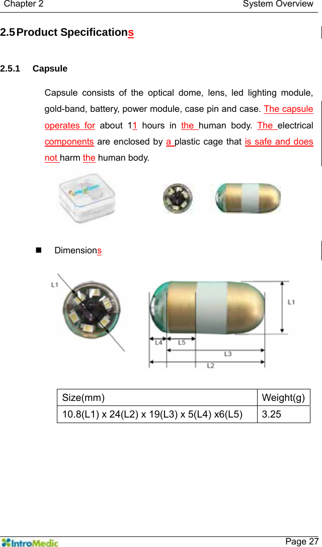   Chapter 2                                            System Overview    Page 272.5 Product Specifications   2.5.1 Capsule  Capsule consists of the optical dome, lens, led lighting module, gold-band, battery, power module, case pin and case. The capsule operates for about 11 hours in the  human body. The  electrical components are enclosed by a plastic cage that is safe and does not harm the human body.   Dimensions  Size(mm) Weight(g)10.8(L1) x 24(L2) x 19(L3) x 5(L4) x6(L5)  3.25  