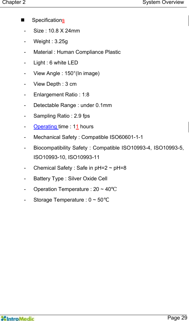   Chapter 2                                            System Overview    Page 29 Specifications -  Size : 10.8 X 24mm -  Weight : 3.25g -  Material : Human Compliance Plastic -  Light : 6 white LED -  View Angle : 150°(In image) -  View Depth : 3 cm -  Enlargement Ratio : 1:8 -  Detectable Range : under 0.1mm -  Sampling Ratio : 2.9 fps -  Operating time : 11 hours -  Mechanical Safety : Compatible ISO60601-1-1 -  Biocompatibility Safety : Compatible ISO10993-4, ISO10993-5, ISO10993-10, ISO10993-11 -  Chemical Safety : Safe in pH=2 ~ pH=8 -  Battery Type : Silver Oxide Cell -  Operation Temperature : 20 ~ 40℃ -  Storage Temperature : 0 ~ 50℃  