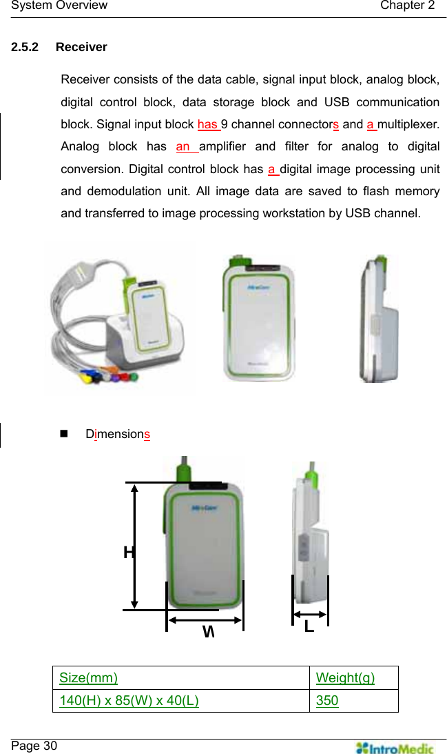   System Overview                                            Chapter 2    Page 30 2.5.2 Receiver  Receiver consists of the data cable, signal input block, analog block, digital control block, data storage block and USB communication block. Signal input block has 9 channel connectors and a multiplexer. Analog block has an  amplifier and filter for analog to digital conversion. Digital control block has a digital image processing unit and demodulation unit. All image data are saved to flash memory and transferred to image processing workstation by USB channel.   Dimensions    Size(mm) Weight(g) 140(H) x 85(W) x 40(L) 350 HWL