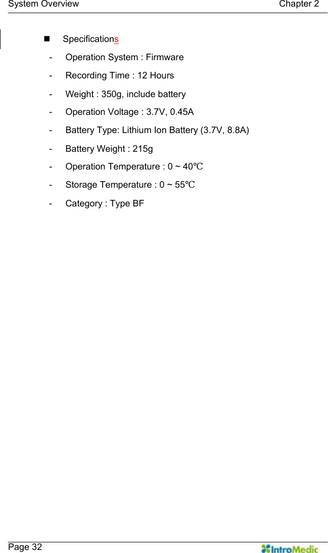   System Overview                                            Chapter 2    Page 32  Specifications -  Operation System : Firmware -  Recording Time : 12 Hours -  Weight : 350g, include battery -  Operation Voltage : 3.7V, 0.45A -  Battery Type: Lithium Ion Battery (3.7V, 8.8A) -  Battery Weight : 215g -  Operation Temperature : 0 ~ 40℃ -  Storage Temperature : 0 ~ 55℃ -  Category : Type BF  