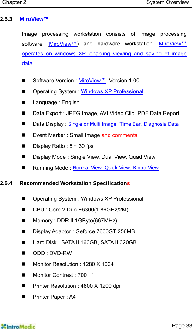   Chapter 2                                            System Overview    Page 332.5.3  MiroView™  Image processing workstation consists of image processing software (MiroView™) and hardware workstation. MiroView™ operates on windows XP, enabling viewing and saving of image data.    Software Version : MiroView™ Version 1.00   Operating System : Windows XP Professional  Language : English   Data Export : JPEG Image, AVI Video Clip, PDF Data Report  Data Display : Single or Multi Image, Time Bar, Diagnosis Data   Event Marker : Small Image and comments    Display Ratio : 5 ~ 30 fps   Display Mode : Single View, Dual View, Quad View   Running Mode : Normal View, Quick View, Blood View  2.5.4  Recommended Workstation Specifications    Operating System : Windows XP Professional   CPU : Core 2 Duo E6300(1.86GHz/2M)   Memory : DDR II 1GByte(667MHz)   Display Adaptor : Geforce 7600GT 256MB   Hard Disk : SATA II 160GB, SATA II 320GB   ODD : DVD-RW   Monitor Resolution : 1280 X 1024   Monitor Contrast : 700 : 1   Printer Resolution : 4800 X 1200 dpi   Printer Paper : A4  