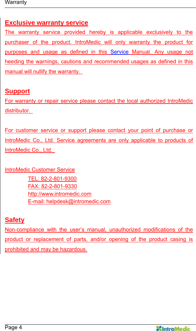   Warranty    Page 4 Exclusive warranty service The warranty service provided hereby is applicable exclusively to the purchaser of the product. IntroMedic will only warranty the product for purposes and usage as defined in this Service Manual. Any usage not heeding the warnings, cautions and recommended usages as defined in this manual will nullify the warranty.    Support For warranty or repair service please contact the local authorized IntroMedic distributor.    For customer service or support please contact your point of purchase or IntroMedic Co., Ltd. Service agreements are only applicable to products of IntroMedic Co., Ltd.    IntroMedic Customer Service TEL: 82-2-801-9300 FAX: 82-2-801-9330 http://www.intromedic.com E-mail: helpdesk@intromedic.com  Safety Non-compliance with the user’s manual, unauthorized modifications of the product or replacement of parts, and/or opening of the product casing is prohibited and may be hazardous. 