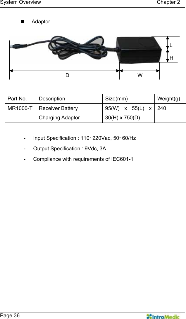   System Overview                                            Chapter 2    Page 36  Adaptor   -  Input Specification : 110~220Vac, 50~60/Hz -  Output Specification : 9Vdc, 3A -  Compliance with requirements of IEC601-1     Part No.  Description  Size(mm)  Weight(g) MR1000-T Receiver Battery Charging Adaptor 95(W) x 55(L) x 30(H) x 750(D) 240 WHL D 