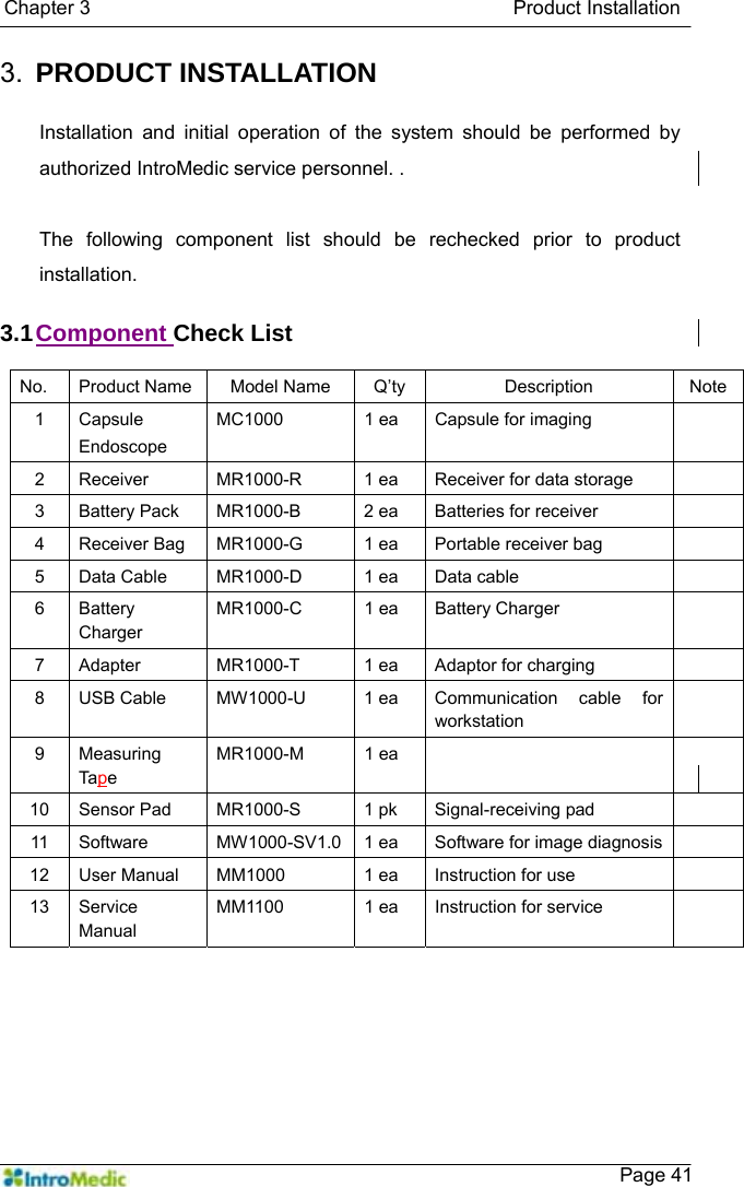   Chapter 3                                           Product Installation    Page 413.  PRODUCT INSTALLATION   Installation and initial operation of the system should be performed by authorized IntroMedic service personnel. .  The following component list should be rechecked prior to product installation.  3.1 Component Check List  No.  Product Name Model Name  Q’ty  Description  Note 1 Capsule Endoscope MC1000  1 ea  Capsule for imaging   2  Receiver  MR1000-R  1 ea  Receiver for data storage   3  Battery Pack  MR1000-B  2 ea  Batteries for receiver   4  Receiver Bag  MR1000-G  1 ea  Portable receiver bag   5  Data Cable  MR1000-D  1 ea  Data cable   6 Battery Charger MR1000-C 1 ea Battery Charger   7  Adapter    MR1000-T  1 ea  Adaptor for charging   8  USB Cable  MW1000-U  1 ea  Communication cable for workstation  9 Measuring Tape MR1000-M 1 ea    10  Sensor Pad  MR1000-S  1 pk  Signal-receiving pad   11  Software  MW1000-SV1.0  1 ea  Software for image diagnosis  12  User Manual  MM1000  1 ea  Instruction for use   13 Service Manual MM1100 1 ea Instruction for service   