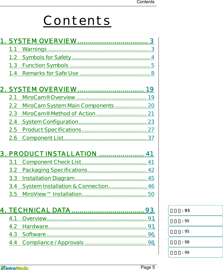   Contents    Page 5 Contents  1. SYSTEM OVERVIEW.................................... 3 1.1 Warnings ............................................................. 3 1.2 Symbols for Safety............................................... 4 1.3 Function Symbols ................................................ 5 1.4 Remarks for Safe Use .......................................... 8  2. SYSTEM OVERVIEW.................................. 19 2.1 MiroCam® Overview .......................................... 19 2.2 MiroCam System Main Components................... 20 2.3 MiroCam® Method of Action .............................. 21 2.4 System Configuration......................................... 23 2.5 Product Specifications....................................... 27 2.6 Component List.................................................. 37  3. PRODUCT INSTALLATION ....................... 41 3.1 Component Check List....................................... 41 3.2 Packaging Specifications................................... 42 3.3 Installation Diagram........................................... 45 3.4 System Installation &amp; Connection....................... 46 3.5 MiroView™ Installation....................................... 50  4. TECHNICAL DATA.....................................93 4.1 Overview............................................................ 93 4.2 Hardware........................................................... 93 4.3 Software............................................................ 96 4.4 Compliance / Approvals..................................... 98  삭제됨: 95삭제됨: 95삭제됨: 95삭제됨: 98삭제됨: 99