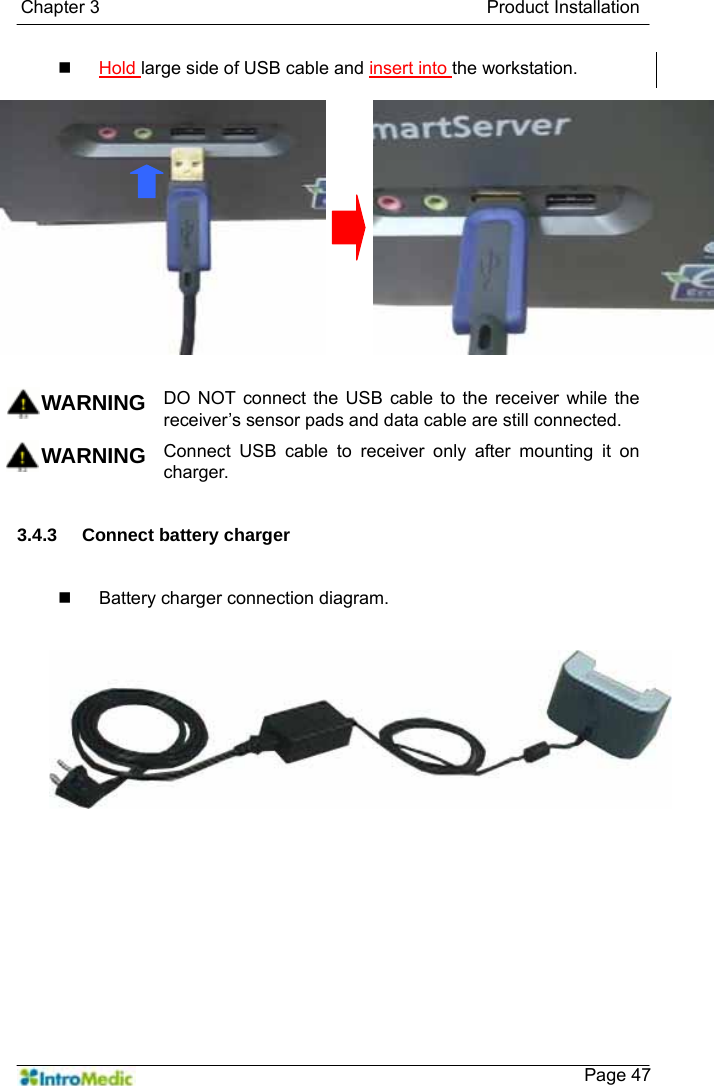   Chapter 3                                           Product Installation    Page 47 Hold large side of USB cable and insert into the workstation.   WARNING DO NOT connect the USB cable to the receiver while the receiver’s sensor pads and data cable are still connected. WARNING Connect USB cable to receiver only after mounting it on charger.  3.4.3 Connect battery charger   Battery charger connection diagram.   