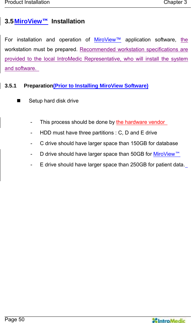   Product Installation                                           Chapter 3    Page 50 3.5 MiroView™ Installation  For installation and operation of MiroView™ application software, the workstation must be prepared. Recommended workstation specifications are provided to the local IntroMedic Representative, who will install the system and software.    3.5.1 Preparation(Prior to Installing MiroView Software)    Setup hard disk drive  -  This process should be done by the hardware vendor   -  HDD must have three partitions : C, D and E drive -  C drive should have larger space than 150GB for database -  D drive should have larger space than 50GB for MiroView™ -  E drive should have larger space than 250GB for patient data.   