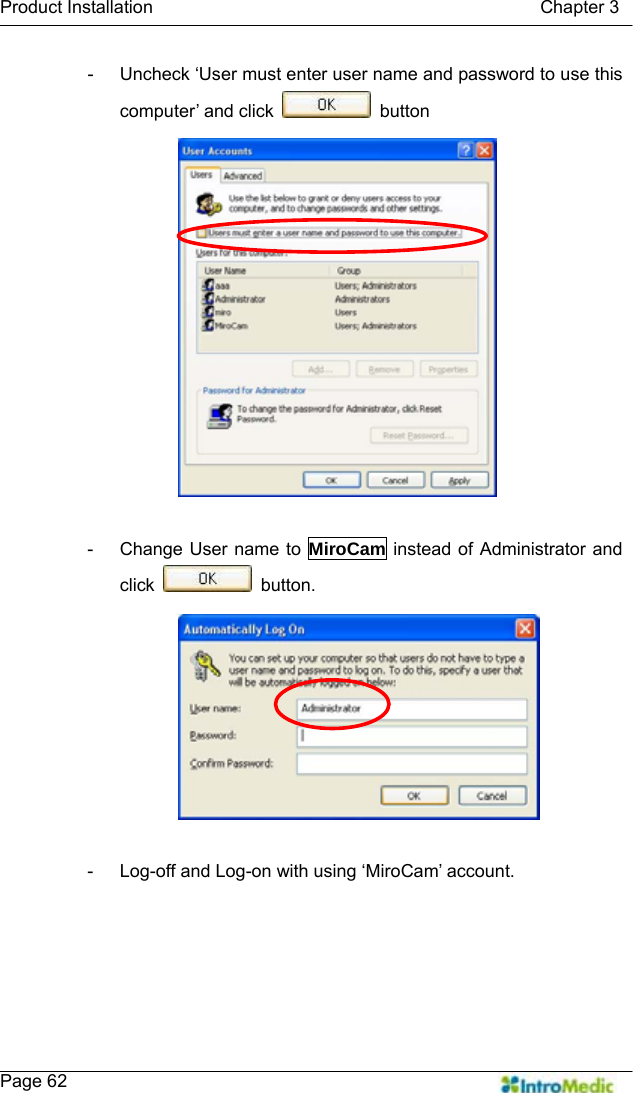   Product Installation                                           Chapter 3    Page 62 -  Uncheck ‘User must enter user name and password to use this computer’ and click   button  -  Change User name to MiroCam instead of Administrator and click   button.  -  Log-off and Log-on with using ‘MiroCam’ account. 