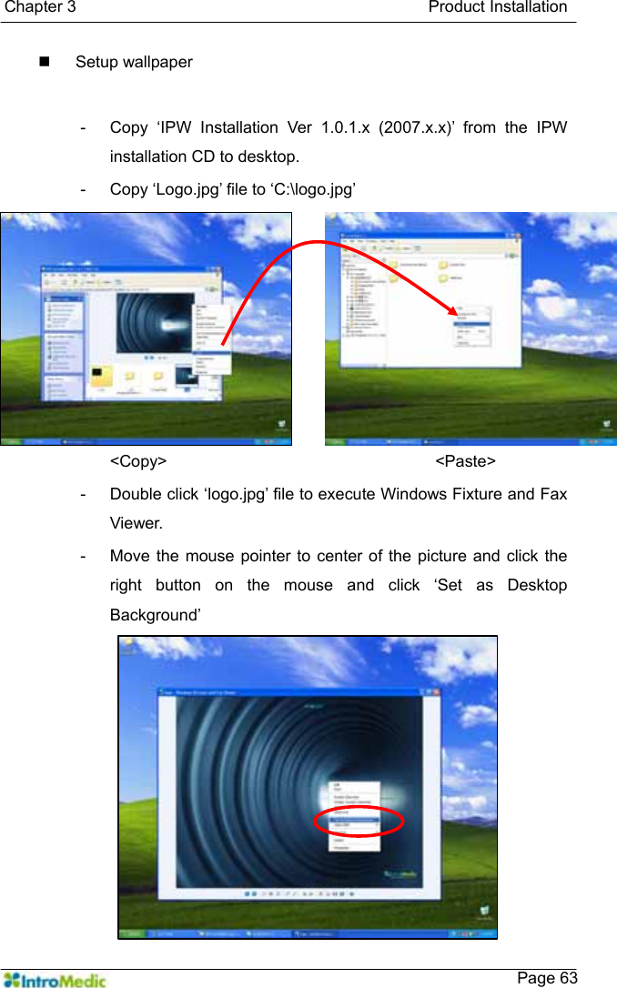   Chapter 3                                           Product Installation    Page 63 Setup wallpaper   -  Copy ‘IPW Installation Ver 1.0.1.x (2007.x.x)’ from the IPW installation CD to desktop. -  Copy ‘Logo.jpg’ file to ‘C:\logo.jpg’ &lt;Copy&gt;         &lt;Paste&gt; -  Double click ‘logo.jpg’ file to execute Windows Fixture and Fax Viewer. -  Move the mouse pointer to center of the picture and click the right button on the mouse and click ‘Set as Desktop Background’ 