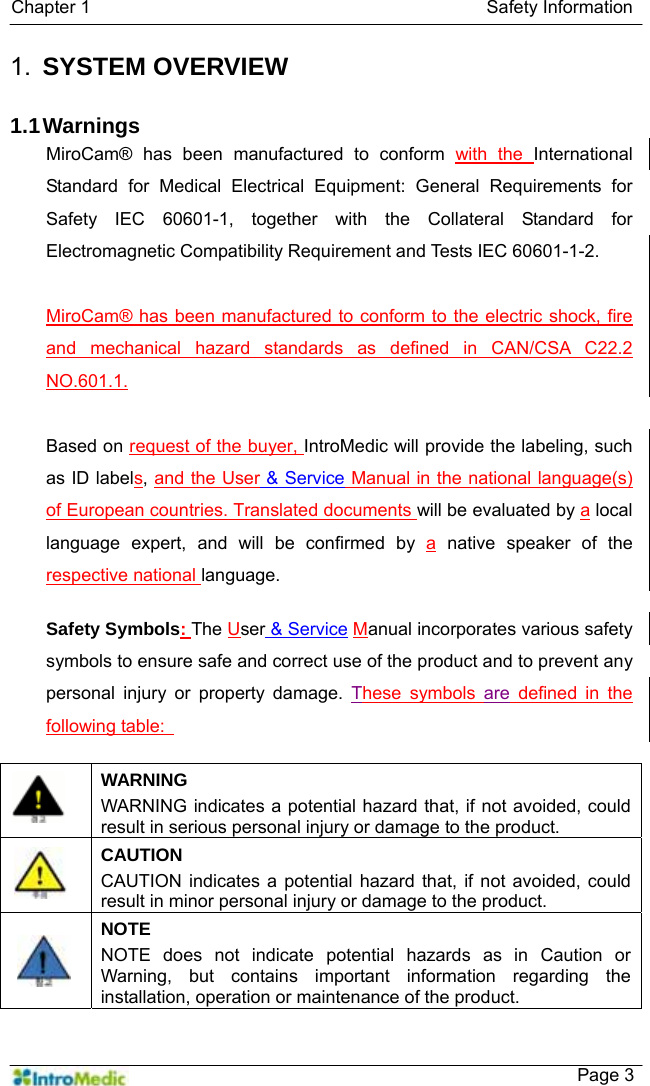   Chapter 1                                            Safety Information    Page 3 1.  SYSTEM OVERVIEW  1.1 Warnings MiroCam® has been manufactured to conform with the International Standard for Medical Electrical Equipment: General Requirements for Safety IEC 60601-1, together with the Collateral Standard for Electromagnetic Compatibility Requirement and Tests IEC 60601-1-2.    MiroCam® has been manufactured to conform to the electric shock, fire and mechanical hazard standards as defined in CAN/CSA C22.2 NO.601.1.  Based on request of the buyer, IntroMedic will provide the labeling, such as ID labels, and the User &amp; Service Manual in the national language(s) of European countries. Translated documents will be evaluated by a local language expert, and will be confirmed by a native speaker of the respective national language.  Safety Symbols: The User &amp; Service Manual incorporates various safety symbols to ensure safe and correct use of the product and to prevent any personal injury or property damage. These symbols are defined in the following table:     WARNING WARNING indicates a potential hazard that, if not avoided, could result in serious personal injury or damage to the product.  CAUTION CAUTION indicates a potential hazard that, if not avoided, could result in minor personal injury or damage to the product.  NOTE NOTE does not indicate potential hazards as in Caution or Warning, but contains important information regarding the installation, operation or maintenance of the product.  