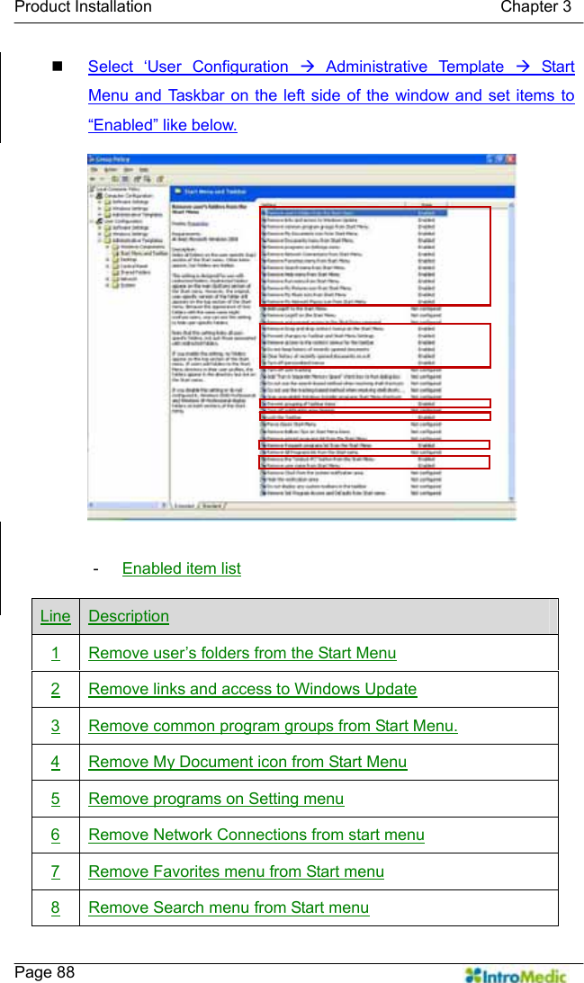   Product Installation                                           Chapter 3    Page 88  Select ‘User Configuration Æ Administrative Template Æ Start Menu and Taskbar on the left side of the window and set items to “Enabled” like below.  -  Enabled item list Line Description 1  Remove user’s folders from the Start Menu 2  Remove links and access to Windows Update 3  Remove common program groups from Start Menu. 4  Remove My Document icon from Start Menu 5  Remove programs on Setting menu 6  Remove Network Connections from start menu 7  Remove Favorites menu from Start menu 8  Remove Search menu from Start menu 