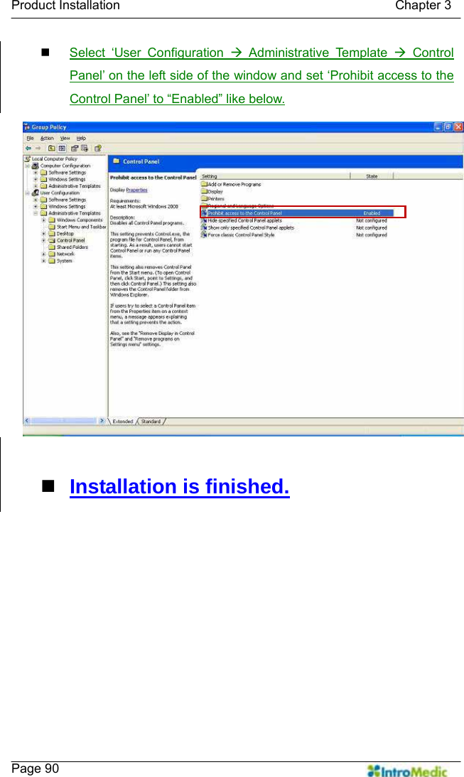   Product Installation                                           Chapter 3    Page 90  Select ‘User Configuration Æ Administrative Template Æ Control Panel’ on the left side of the window and set ‘Prohibit access to the Control Panel’ to “Enabled” like below.   Installation is finished.  