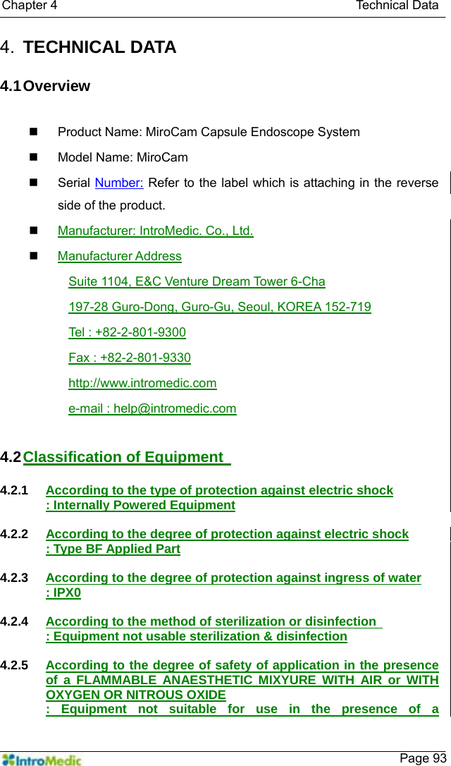   Chapter 4                                               Technical Data    Page 934.  TECHNICAL DATA  4.1 Overview    Product Name: MiroCam Capsule Endoscope System     Model Name: MiroCam    Serial Number: Refer to the label which is attaching in the reverse side of the product.  Manufacturer: IntroMedic. Co., Ltd.  Manufacturer Address Suite 1104, E&amp;C Venture Dream Tower 6-Cha 197-28 Guro-Dong, Guro-Gu, Seoul, KOREA 152-719 Tel : +82-2-801-9300 Fax : +82-2-801-9330 http://www.intromedic.com e-mail : help@intromedic.com  4.2 Classification of Equipment    4.2.1  According to the type of protection against electric shock : Internally Powered Equipment  4.2.2  According to the degree of protection against electric shock : Type BF Applied Part  4.2.3  According to the degree of protection against ingress of water : IPX0  4.2.4  According to the method of sterilization or disinfection   : Equipment not usable sterilization &amp; disinfection  4.2.5  According to the degree of safety of application in the presence of a FLAMMABLE ANAESTHETIC MIXYURE WITH AIR or WITH OXYGEN OR NITROUS OXIDE : Equipment not suitable for use in the presence of a 