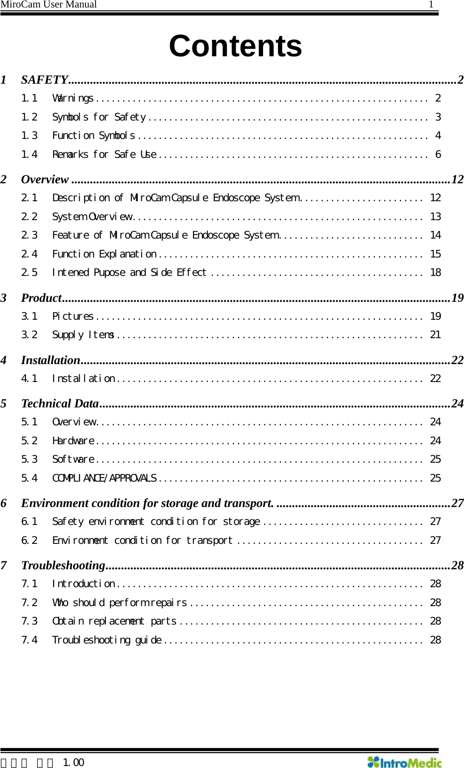 MiroCam User Manual                                                                1  한글판 버전 1.00   Contents 1 SAFETY.............................................................................................................................2 1.1 Warnings ................................................................2 1.2 Symbols for Safety ...................................................... 3 1.3 Function Symbols ........................................................ 4 1.4 Remarks for Safe Use .................................................... 6 2 Overview ..........................................................................................................................12 2.1 Description of MiroCam Capsule Endoscope System ........................ 12 2.2 System Overview ........................................................ 13 2.3 Feature of MiroCam Capsule Endoscope System ............................ 14 2.4 Function Explanation ................................................... 15 2.5 Intened Pupose and Side Effect ......................................... 18 3 Product.............................................................................................................................19 3.1 Pictures ............................................................... 19 3.2 Supply Items ........................................................... 21 4 Installation.......................................................................................................................22 4.1 Installation ........................................................... 22 5 Technical Data.................................................................................................................24 5.1 Overview ............................................................... 24 5.2 Hardware ............................................................... 24 5.3 Software ............................................................... 25 5.4 COMPLIANCE/APPROVALS ................................................... 25 6 Environment condition for storage and transport. ........................................................27 6.1 Safety environment condition for storage ............................... 27 6.2 Environment condition for transport .................................... 27 7 Troubleshooting...............................................................................................................28 7.1 Introduction ........................................................... 28 7.2 Who should perform repairs ............................................. 28 7.3 Obtain replacement parts ............................................... 28 7.4 Troubleshooting guide .................................................. 28   