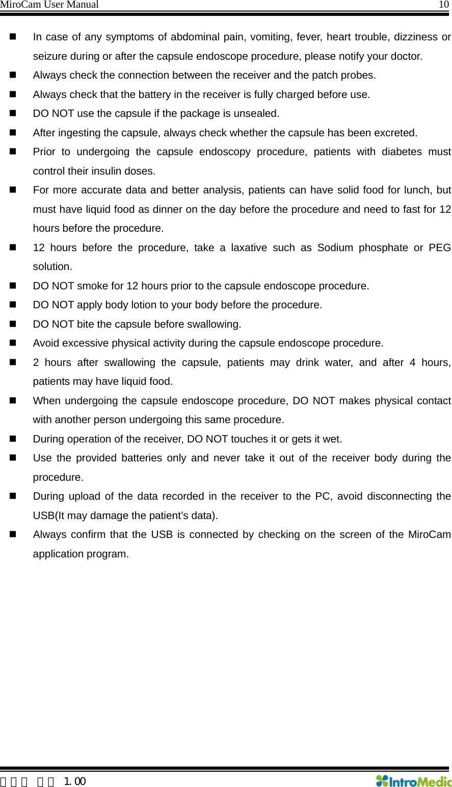 MiroCam User Manual                                                                10  한글판 버전 1.00   In case of any symptoms of abdominal pain, vomiting, fever, heart trouble, dizziness or seizure during or after the capsule endoscope procedure, please notify your doctor.   Always check the connection between the receiver and the patch probes.   Always check that the battery in the receiver is fully charged before use.   DO NOT use the capsule if the package is unsealed.     After ingesting the capsule, always check whether the capsule has been excreted.     Prior to undergoing the capsule endoscopy procedure, patients with diabetes must control their insulin doses.   For more accurate data and better analysis, patients can have solid food for lunch, but must have liquid food as dinner on the day before the procedure and need to fast for 12 hours before the procedure.   12 hours before the procedure, take a laxative such as Sodium phosphate or PEG solution.   DO NOT smoke for 12 hours prior to the capsule endoscope procedure.   DO NOT apply body lotion to your body before the procedure.   DO NOT bite the capsule before swallowing.   Avoid excessive physical activity during the capsule endoscope procedure.   2 hours after swallowing the capsule, patients may drink water, and after 4 hours, patients may have liquid food.   When undergoing the capsule endoscope procedure, DO NOT makes physical contact with another person undergoing this same procedure.   During operation of the receiver, DO NOT touches it or gets it wet.   Use the provided batteries only and never take it out of the receiver body during the procedure.   During upload of the data recorded in the receiver to the PC, avoid disconnecting the USB(It may damage the patient’s data).   Always confirm that the USB is connected by checking on the screen of the MiroCam application program.  