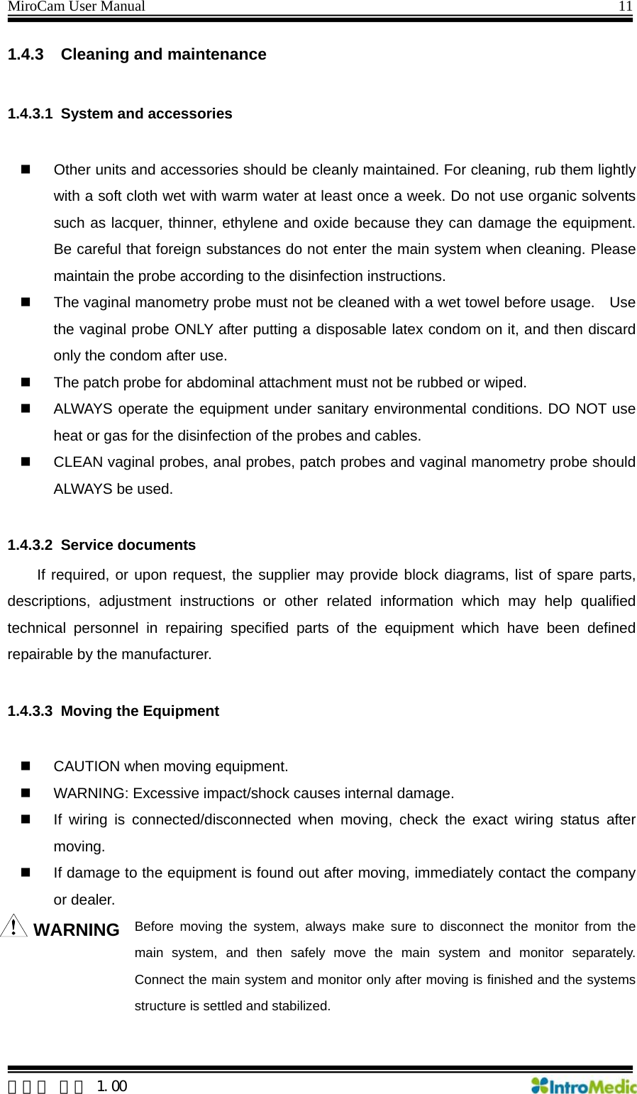 MiroCam User Manual                                                                11 1.4.3  Cleaning and maintenance  1.4.3.1  System and accessories    Other units and accessories should be cleanly maintained. For cleaning, rub them lightly with a soft cloth wet with warm water at least once a week. Do not use organic solvents such as lacquer, thinner, ethylene and oxide because they can damage the equipment. Be careful that foreign substances do not enter the main system when cleaning. Please maintain the probe according to the disinfection instructions.   The vaginal manometry probe must not be cleaned with a wet towel before usage.    Use the vaginal probe ONLY after putting a disposable latex condom on it, and then discard only the condom after use.   The patch probe for abdominal attachment must not be rubbed or wiped.   ALWAYS operate the equipment under sanitary environmental conditions. DO NOT use heat or gas for the disinfection of the probes and cables.   CLEAN vaginal probes, anal probes, patch probes and vaginal manometry probe should ALWAYS be used.  1.4.3.2 Service documents  If required, or upon request, the supplier may provide block diagrams, list of spare parts, descriptions, adjustment instructions or other related information which may help qualified technical personnel in repairing specified parts of the equipment which have been defined repairable by the manufacturer.  1.4.3.3  Moving the Equipment    CAUTION when moving equipment.   WARNING: Excessive impact/shock causes internal damage.   If wiring is connected/disconnected when moving, check the exact wiring status after moving.   If damage to the equipment is found out after moving, immediately contact the company or dealer.   WARNING Before moving the system, always make sure to disconnect the monitor from the main system, and then safely move the main system and monitor separately. Connect the main system and monitor only after moving is finished and the systems structure is settled and stabilized.   한글판 버전 1.00 