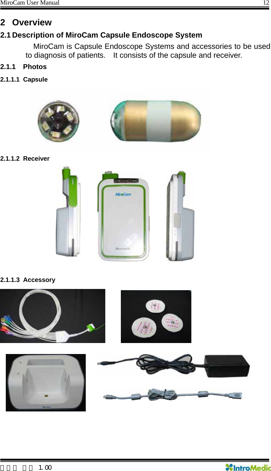 MiroCam User Manual                                                                12 2 Overview 2.1 Description of MiroCam Capsule Endoscope System MiroCam is Capsule Endoscope Systems and accessories to be used to diagnosis of patients.    It consists of the capsule and receiver. 2.1.1 Photos 2.1.1.1 Capsule  2.1.1.2 Receiver  .1.1.3 Accessory  2   한글판 버전 1.00 