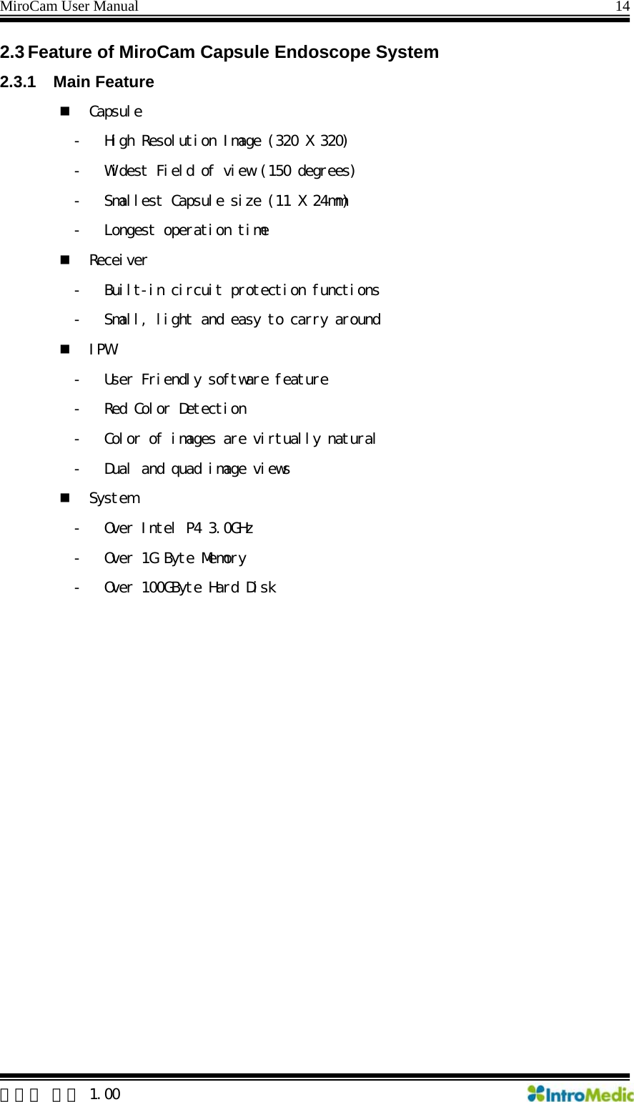 MiroCam User Manual                                                                14  한글판 버전 1.00 2.3 Feature of MiroCam Capsule Endoscope System   2.3.1 Main Feature  Capsule - High Resolution Image (320 X 320) - Widest Field of view (150 degrees) - Smallest Capsule size (11 X 24mm) - Longest operation time  Receiver - Built-in circuit protection functions - Small, light and easy to carry around  IPW - User Friendly software feature - Red Color Detection - Color of images are virtually natural - Dual and quad image views  System - Over Intel P4 3.0GHz - Over 1G Byte Memory - Over 100GByte Hard Disk 