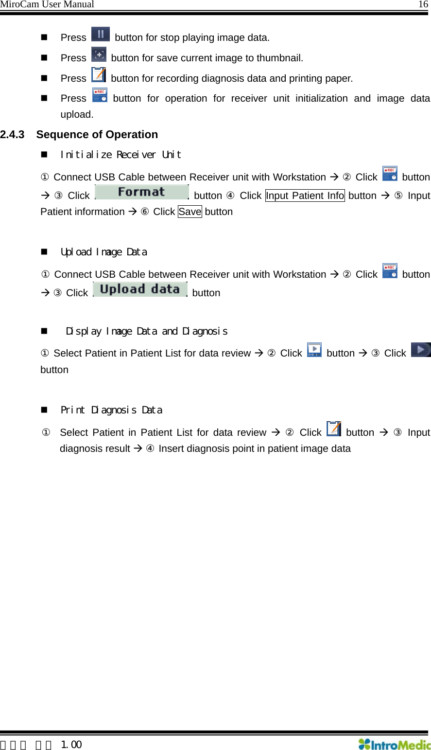 MiroCam User Manual                                                                16  Press    button for stop playing image data.  Press    button for save current image to thumbnail.  Press    button for recording diagnosis data and printing paper.  Press   button for operation for receiver unit initialization and image data upload.  2.4.3  Sequence of Operation    Initialize Receiver Unit ① Connect USB Cable between Receiver unit with Workstation Æ ② Click   button Æ ③ Click   button ④ Click Input Patient Info button Æ ⑤ Input Patient information Æ ⑥ Click Save button   Upload Image Data  ① Connect USB Cable between Receiver unit with Workstation Æ ② Click   button Æ ③ Click   button    Display Image Data and Diagnosis ① Select Patient in Patient List for data review Æ ② Click   button Æ ③ Click   button    Print Diagnosis Data  ①  Select Patient in Patient List for data review Æ ② Click   button Æ ③ Input diagnosis result Æ ④ Insert diagnosis point in patient image data     한글판 버전 1.00 