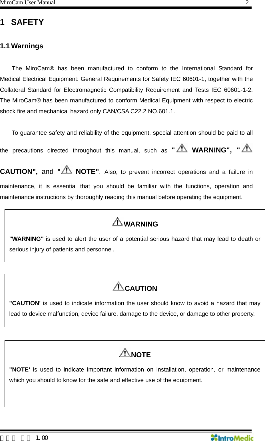 MiroCam User Manual                                                                2 1 SAFETY  1.1 Warnings  The MiroCam® has been manufactured to conform to the International Standard for Medical Electrical Equipment: General Requirements for Safety IEC 60601-1, together with the Collateral Standard for Electromagnetic Compatibility Requirement and Tests IEC 60601-1-2. The MiroCam® has been manufactured to conform Medical Equipment with respect to electric shock fire and mechanical hazard only CAN/CSA C22.2 NO.601.1.  To guarantee safety and reliability of the equipment, special attention should be paid to all the precautions directed throughout this manual, such as &quot; WARNING&quot;, &quot; CAUTION&quot;, and &quot; NOTE&quot;. Also, to prevent incorrect operations and a failure in maintenance, it is essential that you should be familiar with the functions, operation and maintenance instructions by thoroughly reading this manual before operating the equipment.  WARNING &quot;WARNING&quot; is used to alert the user of a potential serious hazard that may lead to death or serious injury of patients and personnel.   CAUTION &quot;CAUTION&apos; is used to indicate information the user should know to avoid a hazard that may lead to device malfunction, device failure, damage to the device, or damage to other property. NOTE &quot;NOTE&apos; is used to indicate important information on installation, operation, or maintenance which you should to know for the safe and effective use of the equipment.  한글판 버전 1.00 