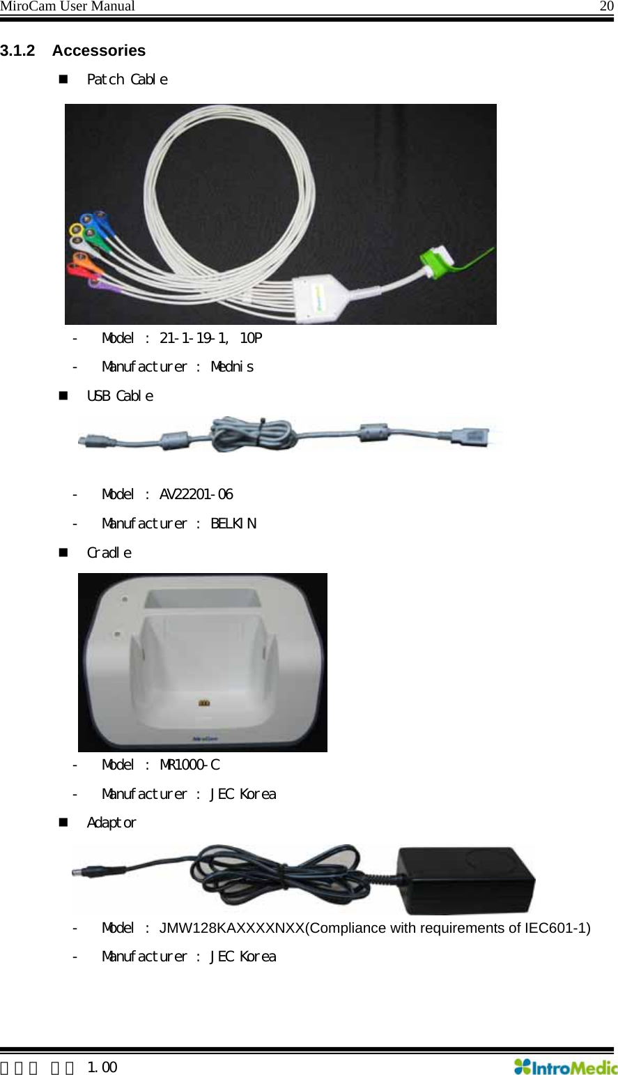 MiroCam User Manual                                                                20 3.1.2 Accessories  Patch Cable - Model : 21-1-19-1, 10P - Manufacturer : Mednis  USB Cable  - Model : AV22201-06 - Manufacturer : BELKIN  Cradle - Model : MR1000-C - Manufacturer : JEC Korea  Adaptor - Model : JMW128KAXXXXNXX(Compliance with requirements of IEC601-1) - Manufacturer : JEC Korea    한글판 버전 1.00 