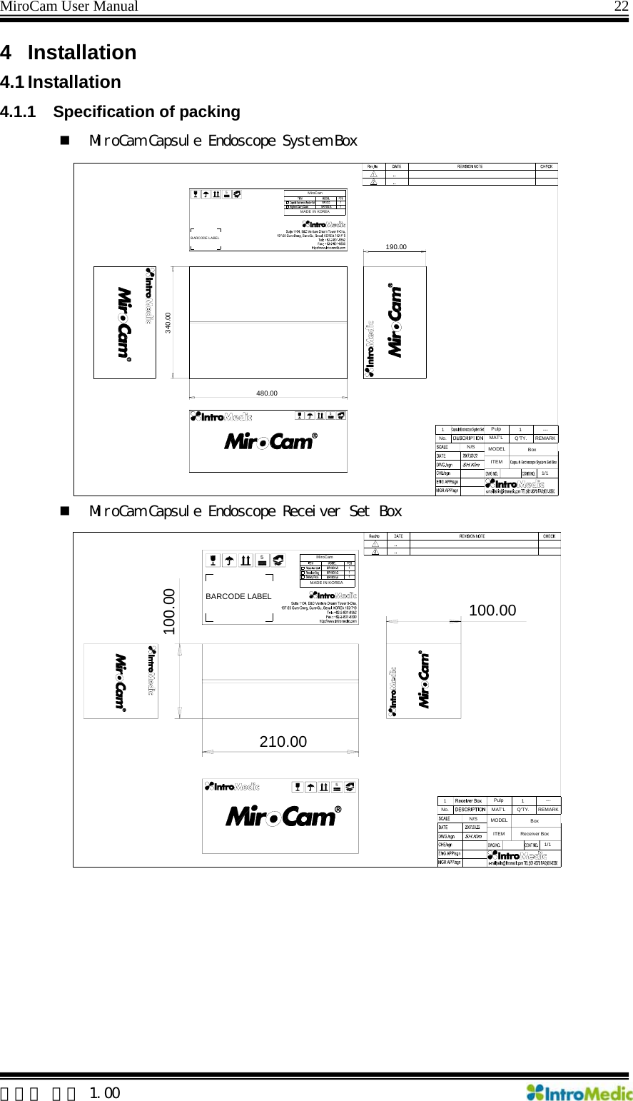 MiroCam User Manual                                                                22 4 Installation  4.1 Installation 4.1.1  Specification of packing  MiroCam Capsule Endoscope System Box  MiroCam Capsule Endoscope Receiver Set Box  5210.00100.00100.00REMARK---1Q&apos;TY.1/1BoxReceiver BoxMAT&apos;LPulp1No.ITEMN/S MODELBARCODE LABELMiroCamMADE IN KOREA55480.00340.00190.00REMARK---1Q&apos;TY.1/1BoxMAT&apos;LPulp1No.ITEMN/S MODELBARCODE LABELMiroCamMADE IN KOREA5 한글판 버전 1.00 