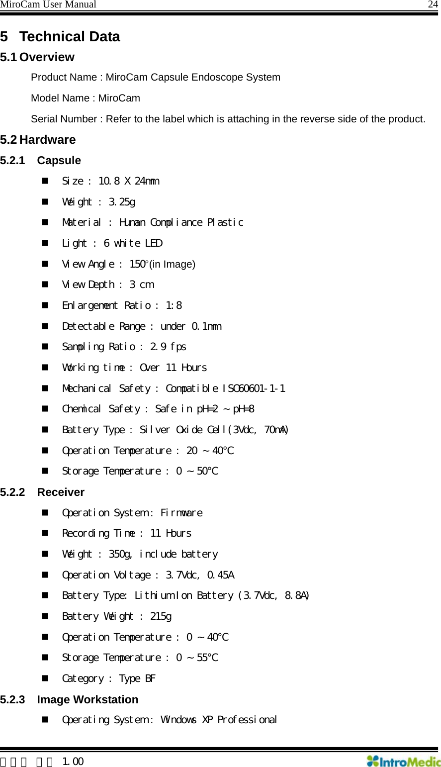 MiroCam User Manual                                                                24  한글판 버전 1.00 5 Technical Data 5.1 Overview Product Name : MiroCam Capsule Endoscope System Model Name : MiroCam Serial Number : Refer to the label which is attaching in the reverse side of the product. 5.2 Hardware 5.2.1 Capsule  Size : 10.8 X 24mm  Weight : 3.25g  Material : Human Compliance Plastic  Light : 6 white LED  View Angle : 150°(in Image)  View Depth : 3 cm  Enlargement Ratio : 1:8  Detectable Range : under 0.1mm  Sampling Ratio : 2.9 fps  Working time : Over 11 Hours  Mechanical Safety : Compatible ISO60601-1-1  Chemical Safety : Safe in pH=2 ~ pH=8  Battery Type : Silver Oxide Cell(3Vdc, 70mA)  Operation Temperature : 20 ~ 40℃  Storage Temperature : 0 ~ 50℃ 5.2.2 Receiver  Operation System : Firmware  Recording Time : 11 Hours  Weight : 350g, include battery  Operation Voltage : 3.7Vdc, 0.45A  Battery Type: Lithium Ion Battery (3.7Vdc, 8.8A)  Battery Weight : 215g  Operation Temperature : 0 ~ 40℃  Storage Temperature : 0 ~ 55℃  Category : Type BF 5.2.3 Image Workstation  Operating System : Windows XP Professional  